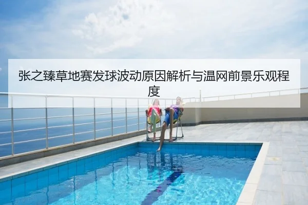 张之臻草地赛发球波动原因解析与温网前景乐观程度