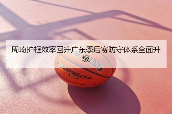 周琦护框效率回升广东季后赛防守体系全面升级