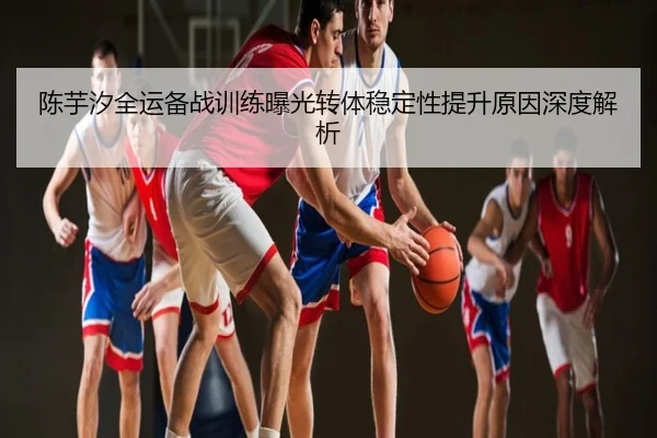 陈芋汐全运备战训练曝光转体稳定性提升原因深度解析