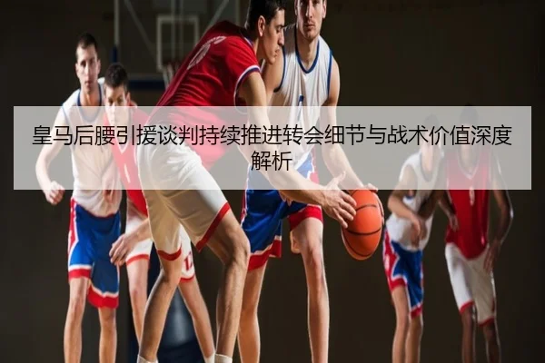 皇马后腰引援谈判持续推进转会细节与战术价值深度解析