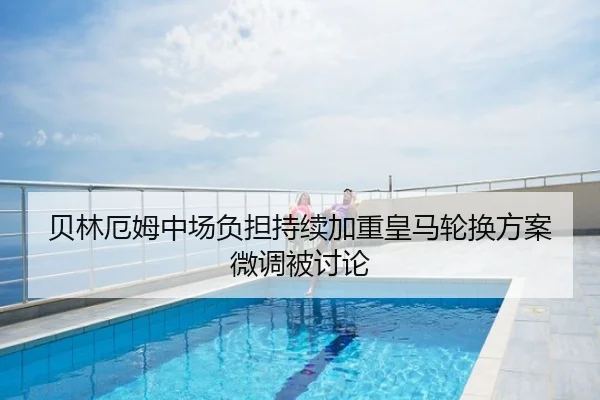 贝林厄姆中场负担持续加重皇马轮换方案微调被讨论