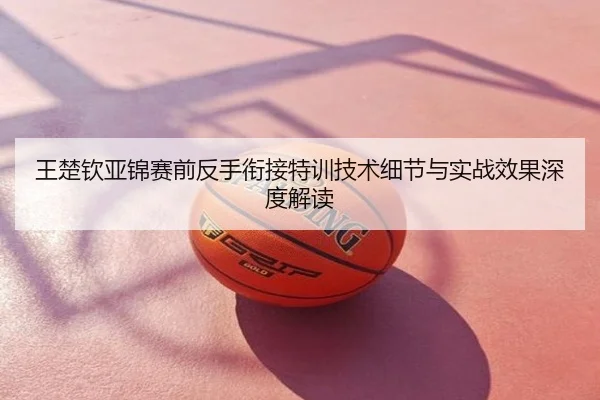 王楚钦亚锦赛前反手衔接特训技术细节与实战效果深度解读