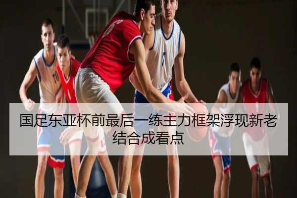 国足东亚杯前最后一练主力框架浮现新老结合成看点