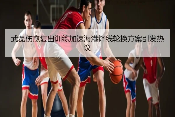 武磊伤愈复出训练加速海港锋线轮换方案引发热议