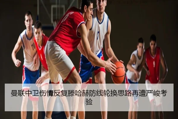 曼联中卫伤情反复滕哈赫防线轮换思路再遭严峻考验