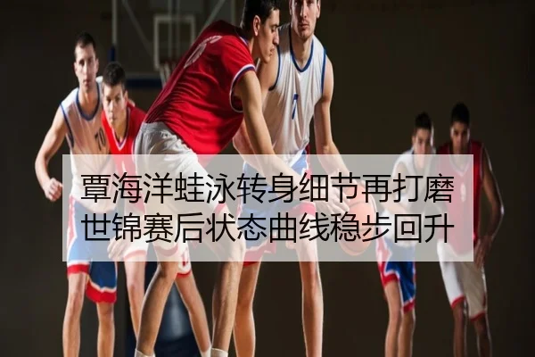 覃海洋蛙泳转身细节再打磨 世锦赛后状态曲线稳步回升