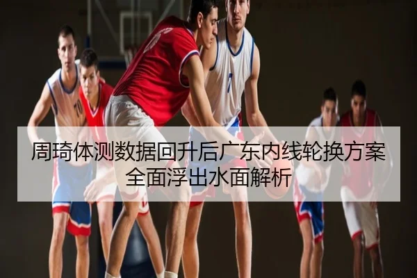 周琦体测数据回升后广东内线轮换方案全面浮出水面解析